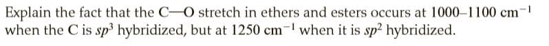 Explain the fact that the C-O stretch in ethers and esters occurs at 1000-1100 cm-1
when the C is sp hybridized, but at 1250 cm- when it is sp2 hybridized.
