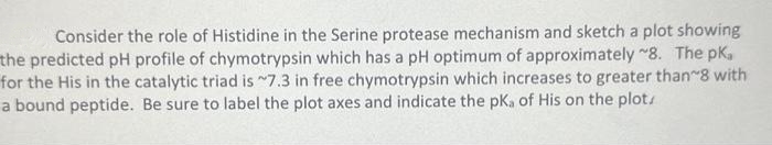 Consider the role of Histidine in the Serine protease mechanism and sketch a plot showing
the predicted pH profile of chymotrypsin which has a pH optimum of approximately ~8. The pk,
for the His in the catalytic triad is 7.3 in free chymotrypsin which increases to greater than 8 with
a bound peptide. Be sure to label the plot axes and indicate the pka of His on the plot,