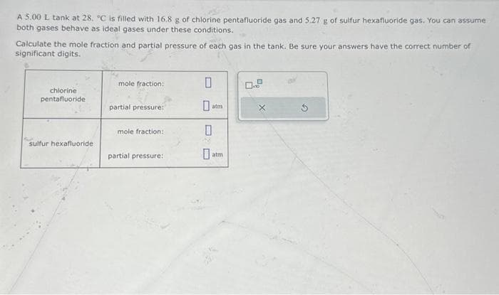 A 5.00 L tank at 28. °C is filled with 16.8 g of chlorine pentafluoride gas and 5.27 g of sulfur hexafluoride gas. You can assume
both gases behave as ideal gases under these conditions.
Calculate the mole fraction and partial pressure of each gas in the tank. Be sure your answers have the correct number of
significant digits.
chlorine
pentafluoride
sulfur hexafluoride
mole fraction:
partial pressure:
mole fraction:
partial pressure:
0
atm
0
atm
X