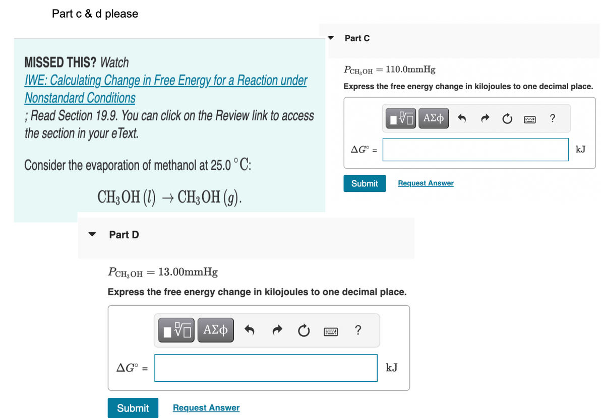 Part c & d please
MISSED THIS? Watch
IWE: Calculating Change in Free Energy for a Reaction under
Nonstandard Conditions
; Read Section 19.9. You can click on the Review link to access
the section in your e Text.
Consider the evaporation of methanol at 25.0 °C:
CH3OH (1)→ CH3OH (g).
Part D
-
AG =
Submit
VE ΑΣΦ
Part C
Request Answer
PCH₂OH = 110.0mmHg
Express the free energy change in kilojoules to one decimal place.
PCH₂OH 13.00mmHg
Express the free energy change in kilojoules to one decimal place.
AG° =
Submit
?
VE ΑΣΦ
Request Answer
kJ
?
kJ