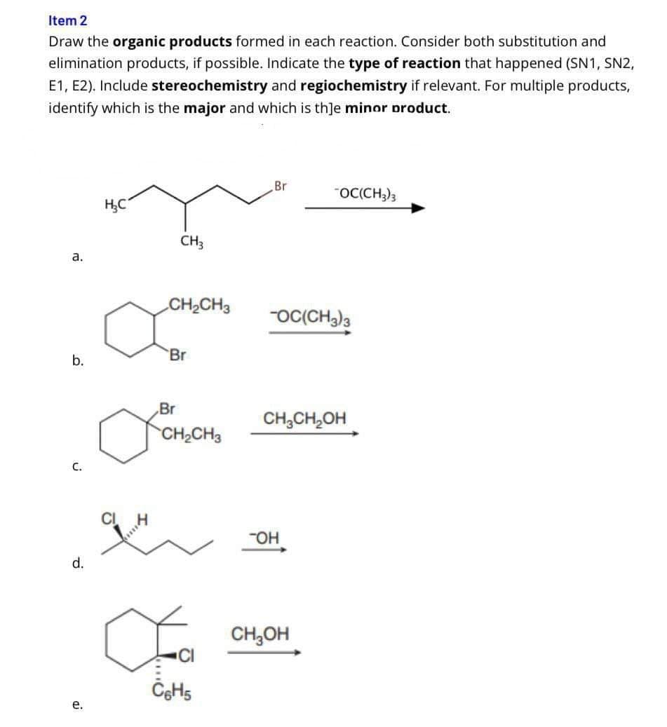 Item 2
Draw the organic products formed in each reaction. Consider both substitution and
elimination products, if possible. Indicate the type of reaction that happened (SN1, SN2,
E1, E2). Include stereochemistry and regiochemistry if relevant. For multiple products,
identify which is the major and which is th]e minor product.
a.
b.
C.
d.
e.
H₂C
9H
****
CH3
CH₂CH3
Br
Br
CH₂CH
C6H5
Br
-OC(CH3)3
OC(CH3)3
CH3CH₂OH
TOH
CH₂OH