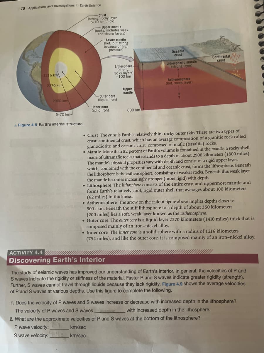 70 Applications and Investigations in Earth Science.
1216 km²
2270 km
2900 km
5-70 km-
A Figure 4.8 Earth's internal structure.
Crust
(strong, rocky layer
5-70 km thick)
Upper mantle
(rocky, includes weak.
and strong layers)
Lower mantle
(hot, but strong
because of high
pressure)
Lithosphere
(strong,
rocky layers)
-100 km
Outer core
(liquid iron)
Inner core
(solid iron)
km/sec
km/sec
Upper-
mantle
600 km
Oceanic
crust
Lithospheric mantle
(strong layer)
Asthenosphere
(hot, weak layer)
Continental
crust
• Crust The crust is Earth's relatively thin, rocky outer skin There are two types of
crust: continental crust, which has an average composition of a granitic rock called
granodiorite, and oceanic crust, composed of mafic (basaltic) rocks.
• Mantle More than 82 percent of Earth's volume is contained in the mantle, a rocky shell
made of ultramafic rocks that extends to a depth of about 2900 kilometers (1800 miles).
The mantle's physical properties vary with depth and consist of a rigid upper layer,
which, combined with the continental and oceanic crust, forms the lithosphere. Beneath
the lithosphere is the asthenosphere, consisting of weaker rocks. Beneath this weak layer
the mantle becomes increasingly stronger (more rigid) with depth
Lithosphere The lithosphere consists of the entire crust and uppermost mantle and
forms Earth's relatively cool, rigid outer shell that averages about 100 kilometers
(62 miles) in thickness.
• Asthenosphere The arrow on the callout figure above implies depths closer to
500+ km. Beneath the stiff lithosphere to a depth of about 350 kilometers
(200 miles) lies a soft, weak layer known as the asthenosphere.
• Outer core The outer core is a liquid layer 2270 kilometers (1410 miles) thick that is
composed mainly of an iron-nickel alloy.
• Inner core The inner core is a solid sphere with a radius of 1216 kilometers
(754 miles), and like the outer core, it is composed mainly of an iron-nickel alloy.
ACTIVITY 4.4
Discovering Earth's Interior
The study of seismic waves has improved our understanding of Earth's interior. In general, the velocities of P and
S waves indicate the rigidity or stiffness of the material. Faster P and S waves indicate greater rigidity (strength).
Further, S waves cannot travel through liquids because they lack rigidity. Figure 4.9 shows the average velocities
of P and S waves at various depths. Use this figure to complete the following.
1. Does the velocity of P waves and S waves increase or decrease with increased depth in the lithosphere?
The velocity of P waves and S waves
with increased depth in the lithosphere.
2. What are the approximate velocities of P and S waves at the bottom of the lithosphere?
P wave velocity:
S wave velocity:1-4.5