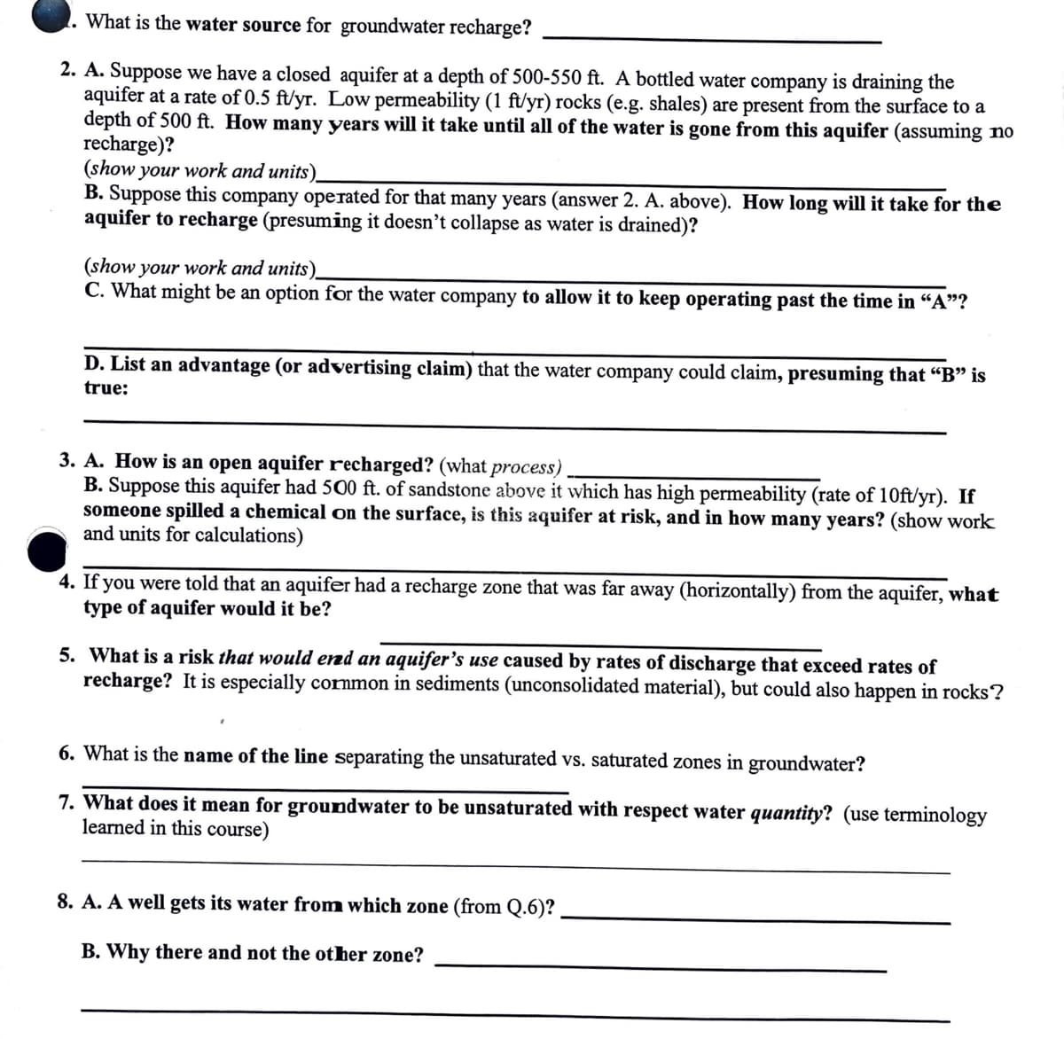 What is the water source for groundwater recharge?
2. A. Suppose we have a closed aquifer at a depth of 500-550 ft. A bottled water company is draining the
aquifer at a rate of 0.5 ft/yr. Low permeability (1 ft/yr) rocks (e.g. shales) are present from the surface to a
depth of 500 ft. How many years will it take until all of the water is gone from this aquifer (assuming no
recharge)?
(show your work and units)_
B. Suppose this company operated for that many years (answer 2. A. above). How long will it take for the
aquifer to recharge (presuming it doesn't collapse as water is drained)?
(show your work and units)_
C. What might be an option for the water company to allow it to keep operating past the time in "A"?
D. List an advantage (or advertising claim) that the water company could claim, presuming that "B" is
true:
3. A. How is an open aquifer recharged? (what process)
B. Suppose this aquifer had 500 ft. of sandstone above it which has high permeability (rate of 10ft/yr). If
someone spilled a chemical on the surface, is this aquifer at risk, and in how many years? (show work
and units for calculations)
4. If you were told that an aquifer had a recharge zone that was far away (horizontally) from the aquifer, what
type of aquifer would it be?
5. What is a risk that would ered an aquifer's use caused by rates of discharge that exceed rates of
recharge? It is especially common in sediments (unconsolidated material), but could also happen in rocks?
6. What is the name of the line separating the unsaturated vs. saturated zones in groundwater?
7. What does it mean for groundwater to be unsaturated with respect water quantity? (use terminology
learned in this course)
8. A. A well gets its water from which zone (from Q.6)?
B. Why there and not the other zone?
