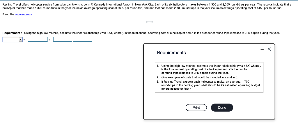 Resling Travel offers helicopter service from suburban towns to John F. Kennedy International Airport in New York City. Each of its six helicopters makes between 1,300 and 2,300 round-trips per year. The records indicate that a
helicopter that has made 1,300 round-trips in the year incurs an average operating cost of $600 per round-trip, and one that has made 2,300 round-trips in the year incurs an average operating cost of $450 per round-trip.
Read the requirements.
Requirement 1. Using the high-low method, estimate the linear relationship y = a +bX, where y is the total annual operating cost of a helicopter and X is the number of round-trips it makes to JFK airport during the year.
Requirements
1. Using the high-low method, estimate the linear relationship y= a +bX, where y
is the total annual operating cost of a helicopter and X is the number
of round-trips it makes to JFK airport during the year.
Give examples of costs that would be included in a and in b.
2.
3. If Resling Travel expects each helicopter to make, on average, 1,700
round-trips in the coming year, what should be its estimated operating budget
for the helicopter fleet?
Print
- X
Done