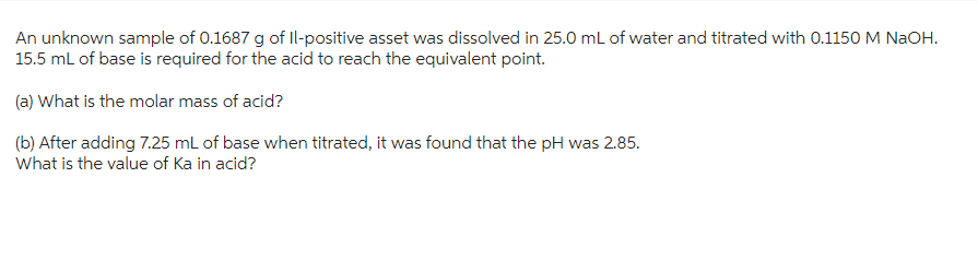 An unknown sample of 0.1687 g of Il-positive asset was dissolved in 25.0 mL of water and titrated with 0.1150 M NaOH.
15.5 mL of base is required for the acid to reach the equivalent point.
(a) What is the molar mass of acid?
(b) After adding 7.25 mL of base when titrated, it was found that the pH was 2.85.
What is the value of Ka in acid?