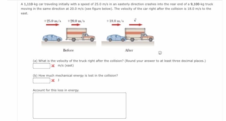 A 1,110-kg car traveling initially with a speed of 25.0 m/s in an easterly direction crashes into the rear end of a 9,100-kg truck
moving in the same direction at 20.0 m/s (see figure below). The velocity of the car right after the collision is 18.0 m/s to the
east.
+25.0 m/s
+20.0 m/s
+18.0 m/s
Before
After
(a) What is the velocity of the truck right after the collision? (Round your answer to at least three decimal places.)
|xm/s (east)
(b) How much mechanical energy is lost in the collision?
Account for this loss in energy.
