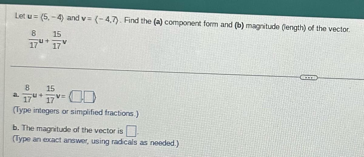 Let u = (5,-4) and v= (-4,7). Find the (a) component form and (b) magnitude (length) of the vector.
8
17
8
174+
a.
+
15
17
V
157 v=0.0
V=
(Type integers or simplified fractions.)
b. The magnitude of the vector is.
(Type an exact answer, using radicals as needed.)