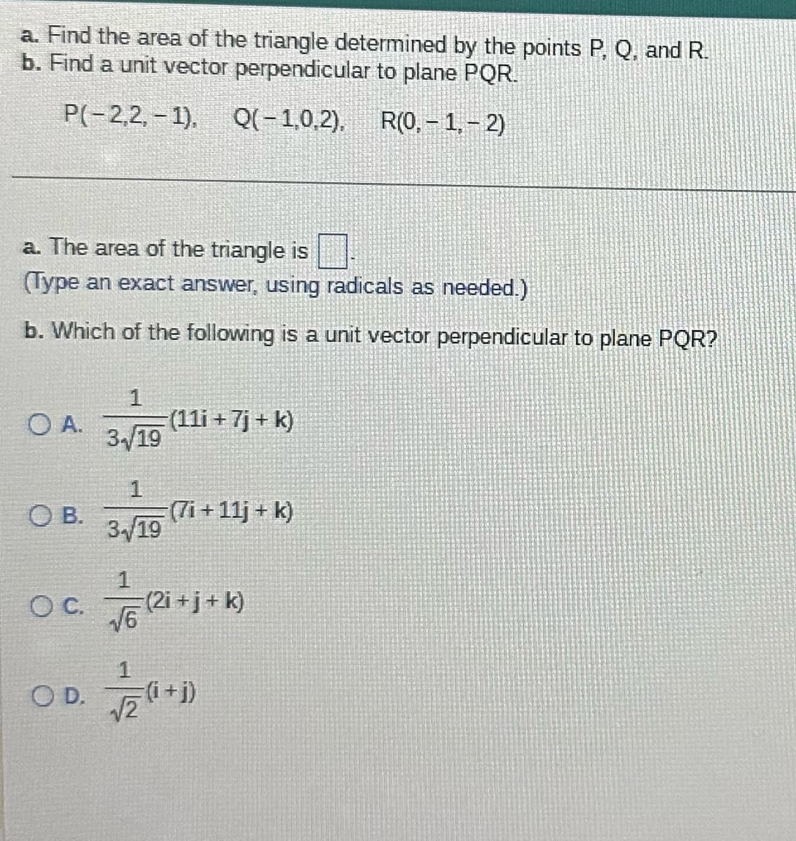 a. Find the area of the triangle determined by the points P, Q, and R.
b. Find a unit vector perpendicular to plane PQR.
P(-2,2,-1),
Q(-1,0,2),
R(0,-1,-2)
a. The area of the triangle is
(Type an exact answer, using radicals as needed.)
b. Which of the following is a unit vector perpendicular to plane PQR?
O A.
OB.
O C.
1
34/19
1
3-√19
(11i + 7j + k)
(7i+11j+ k)
voriti
OD. 20¹
(2i+j+ k)
=(i+j)