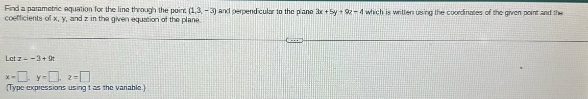 Find a parametric equation for the line through the point (1,3, -3) and perpendicular to the plane 3x + 5y + 9z= 4 which is written using the coordinates of the given point and the
coefficients of x, y, and z in the given equation of the plane.
Let z = -3+ 9t.
-0. y=0.
(Type expressions using t as the variable.)
X=
GEECH