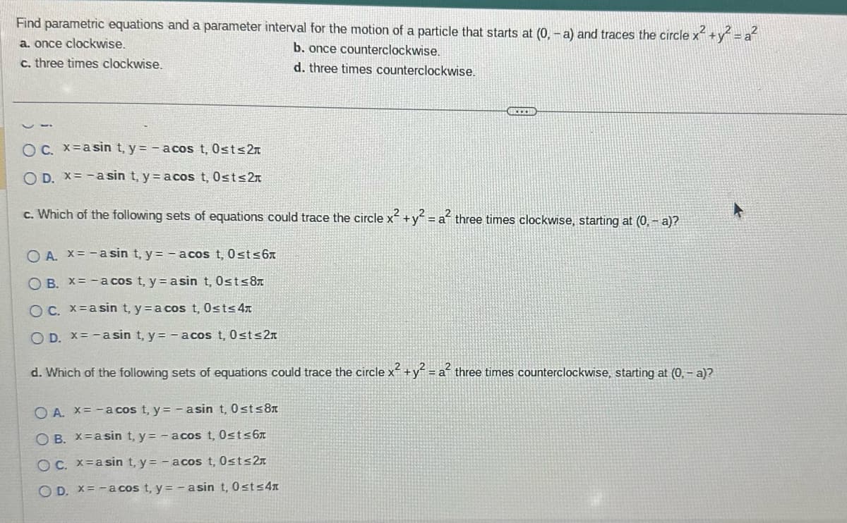 Find parametric equations and a parameter interval for the motion of a particle that starts at (0, -a) and traces the circle x² + y² = a²
a. once clockwise.
b. once counterclockwise.
c. three times clockwise.
d. three times counterclockwise.
O c. x=asin t, y = -acos t, Ost≤2
O D. x= -asin t, y = acos t, 0≤t≤2
c. Which of the following sets of equations could trace the circle x² + y² = a² three times clockwise, starting at (0, -a)?
O A. x = -a sin t, y = - acos t, 0≤t≤6x
OB. X=-a cos t, y = asin t, 0≤t≤8
OC. x=asin t, y = a cos t, 0≤t≤ 4x
O D. x= - asin t, y = - acos t, 0≤t≤2
GREED
2
d. Which of the following sets of equations could trace the circle x² + y² = a² three times counterclockwise, starting at (0, - a)?
OA. X=-a cos t, y = - asin t, 0st≤8
OB. X asin t, y=- acos t, 0≤t≤6x
OC. x=asin t, y = -acos t, 0≤t≤2
OD. X=-a cos t, y = - asin t, Ost≤4x