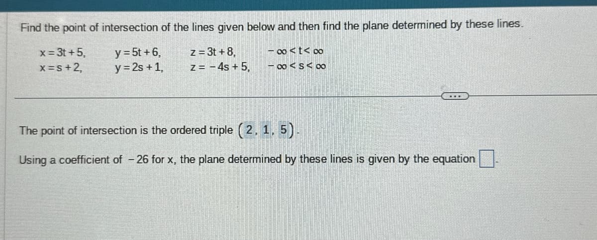 Find the point of intersection of the lines given below and then find the plane determined by these lines.
z = 3t+8,
x = 3t+5,
x =s + 2,
y = 5t + 6,
y = 2s + 1,
z = -4s + 5,
-∞<t<∞0
-∞<S<∞0
The point of intersection is the ordered triple (2, 1, 5).
Using a coefficient of - 26 for x, the plane determined by these lines is given by the equation