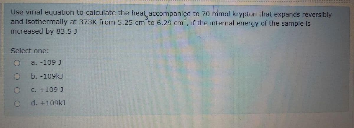 Use virial equation to calculate the heat accompanied to 70 mmol krypton that expands reversibly
and isothermally at 373K from 5.25 cm to 6.29 cm, if the internal energy of the sample is
increased by 83.5 J
Select one:
a. -109 J
b. -109kJ
C. +109 J
d. +109kJ
