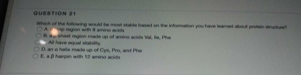 QUESTION 21
Which of the following would be most atable based on the information you have learned about protein structure?
OA op region with a amino acids
O B.apsheet region made up of amino acids Val, le, Phe
All have equal ntability
OD. an a helix made up of Cys, Pro, and Phe
E. aß hairpin with 12 amino acide
