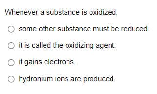 Whenever a substance is oxidized,
some other substance must be reduced.
O it is called the oxidizing agent.
O it gains electrons.
O hydronium ions are produced.
