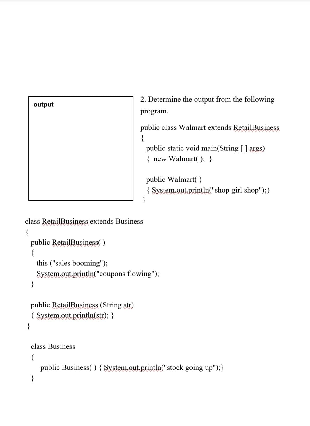 2. Determine the output from the following
output
program.
public class Walmart extends RetailBusiness
{
public static void main(String [ ] args)
{ new Walmart( ); }
public Walmart(
{ System.out.println("shop girl shop");}
}
class RetailBusiness extends Business
{
public RetailBusiness( )
{
this ("sales booming");
System.out.println("coupons flowing");
}
public RetailBusiness (String str)
{ System.out.println(str); }
}
class Business
{
public Business() { $ystem.out.println("stock going up");}
}
