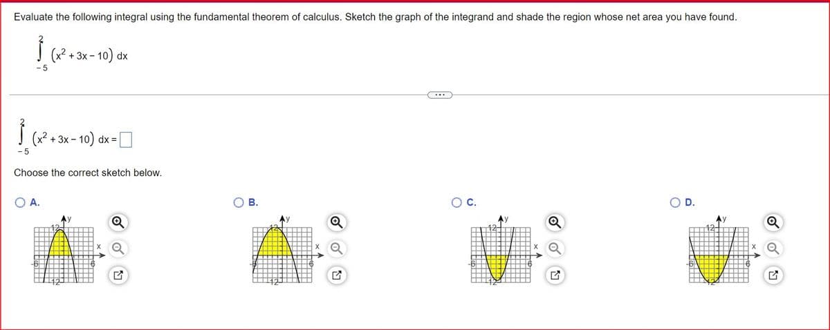 Evaluate the following integral using the fundamental theorem of calculus. Sketch the graph of the integrand and shade the region whose net area you have found.
-5
(x²+3x-10) dx
- 5
(x2+3x-10) dx=
Choose the correct sketch below.
○ A.
12
Q
О в.
○ C.
○ D.
Ay
Q
Ay
Q
Ay
12-
12-
-6
G
12-
G