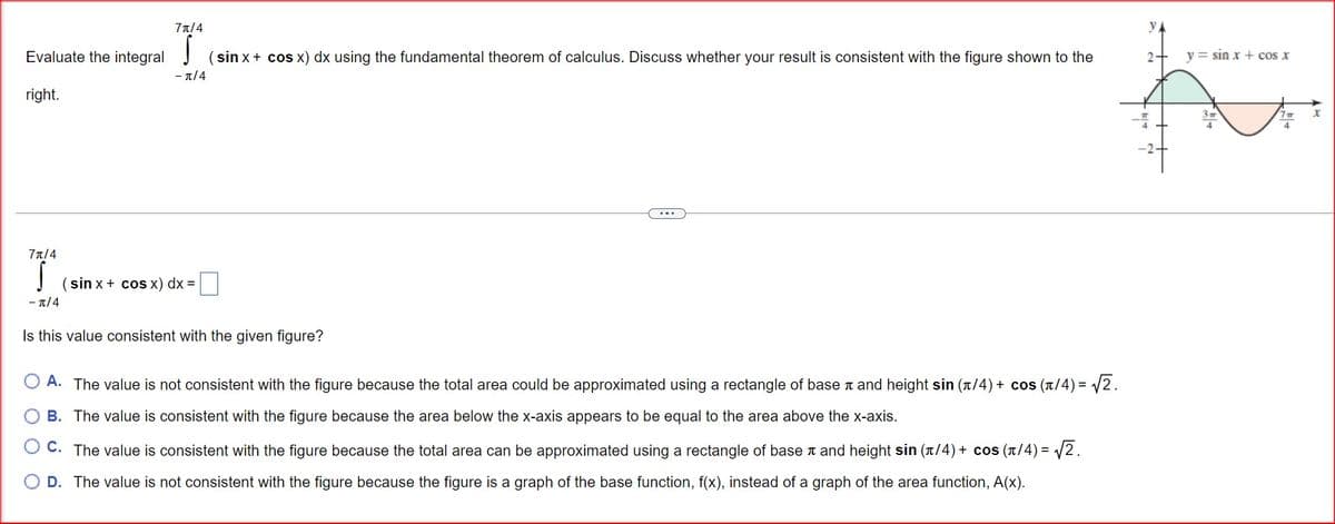 7π/4
УА
Evaluate the integral
(sin x + cos x) dx using the fundamental theorem of calculus. Discuss whether your result is consistent with the figure shown to the
2+
y = sin x + cos x
-л/4
right.
73/4
(sin x + cos x) dx =
-π/4
Is this value consistent with the given figure?
OA. The value is not consistent with the figure because the total area could be approximated using a rectangle of base x and height sin (x/4)+ cos(x/4)=√2.
OB. The value is consistent with the figure because the area below the x-axis appears to be equal to the area above the x-axis.
C. The value is consistent with the figure because the total area can be approximated using a rectangle of base x and height sin (x/4)+ cos(x/4)=√2.
OD. The value is not consistent with the figure because the figure is a graph of the base function, f(x), instead of a graph of the area function, A(x).
3
x