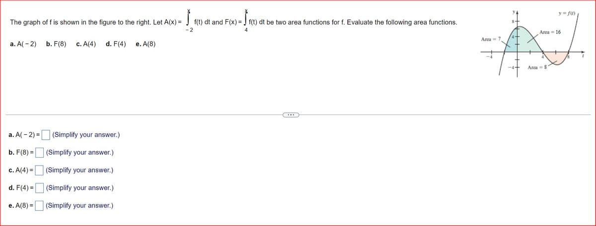 The graph of f is shown in the figure to the right. Let A(x)=
a. A(-2)
b. F(8) c. A(4)
d. F(4)
e. A(8)
a. A(-2)=
(Simplify your answer.)
b. F(8) =
(Simplify your answer.)
c. A(4)=
(Simplify your answer.)
d. F(4)=
(Simplify your answer.)
=
e. A(8) (Simplify your answer.)
-2
f(t) dt and F(x) = f(t) dt be two area functions for f. Evaluate the following area functions.
4
Area = 7
УА
8.
Area 16
Area = 8
y = f(f)