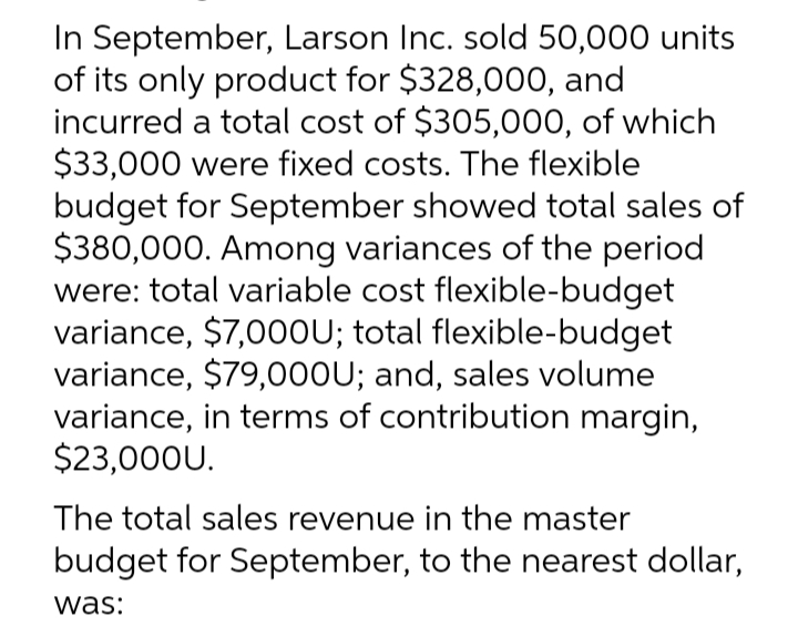 In September, Larson Inc. sold 50,000 units
of its only product for $328,000, and
incurred a total cost of $305,000, of which
$33,000 were fixed costs. The flexible
budget for September showed total sales of
$380,000. Among variances of the period
were: total variable cost flexible-budget
variance, $7,000U; total flexible-budget
variance, $79,000U; and, sales volume
variance, in terms of contribution margin,
$23,000U.
The total sales revenue in the master
budget for September, to the nearest dollar,
was: