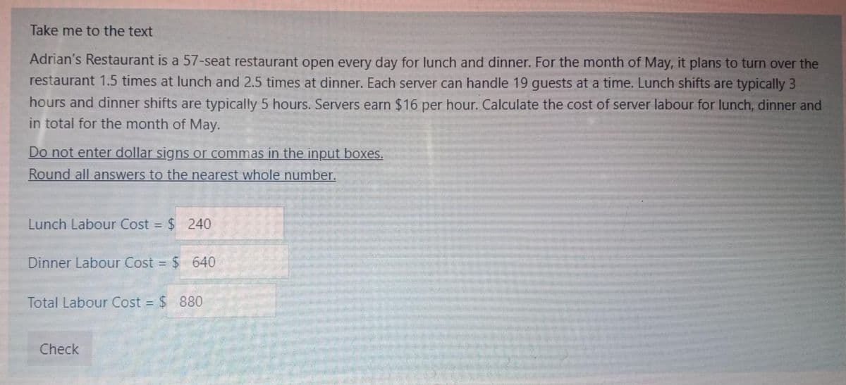 Take me to the text
Adrian's Restaurant is a 57-seat restaurant open every day for lunch and dinner. For the month of May, it plans to turn over the
restaurant 1.5 times at lunch and 2.5 times at dinner. Each server can handle 19 guests at a time. Lunch shifts are typically 3
hours and dinner shifts are typically 5 hours. Servers earn $16 per hour. Calculate the cost of server labour for lunch, dinner and
in total for the month of May.
Do not enter dollar signs or commas in the input boxes.
Round all answers to the nearest whole number.
Lunch Labour Cost = $ 240
Dinner Labour Cost = $ 640
Total Labour Cost = $ 880
Check