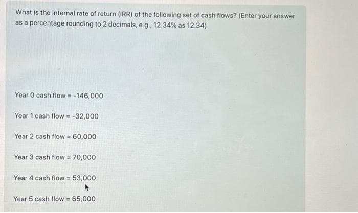 What is the internal rate of return (IRR) of the following set of cash flows? (Enter your answer
as a percentage rounding to 2 decimals, e.g., 12.34% as 12.34)
Year O cash flow = -146,000
Year 1 cash flow = -32,000
Year 2 cash flow= 60,000
Year 3 cash flow = 70,000
Year 4 cash flow = 53,000
Year 5 cash flow = 65,000