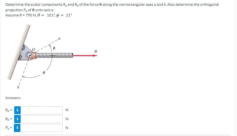 Determine the scalar components R, and Ry of the force R along the nonrectangular axes a and b. Also determine the orthogonal
projection P, of R onto axis a.
Assume R = 790 N, 0 = 101%
= 21°
Answers:
R₂ = i
R₂ =
Po=
i
MI
N
Z Z
N
N
R