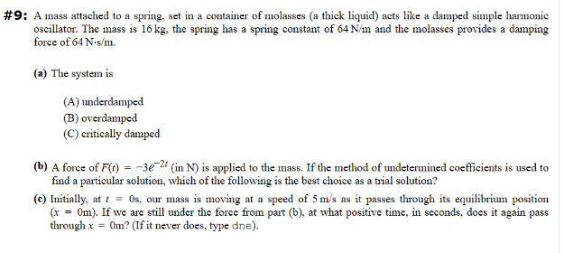 #9: A mass attached to a spring, set in a container of molasses (a thick liquid) acts like a damped simple harmonic
oscillator. The mass is 16 kg, the spring has a spring constant of 64 N/m and the molasses provides a damping
force of 64 N-s/m.
(a) The system is
(A) underdamped
(B) overdamped
(C) critically damped
(b) A force of F(t) = -3e-2t (in N) is applied to the mass. If the method of undetermined coefficients is used to
find a particular solution, which of the following is the best choice as a trial solution?
1
(c) Initially, at t = 0s, our mass is moving at a speed of 5 m/s as it passes through its equilibrium position
(x = 0m). If we are still under the force from part (b), at what positive time, in seconds, does it again pass
through x = Om? (If it never does, type dne).