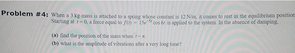 Problem #4: When a 3 kg mass is attached to a spring whose constant is 12 N/m, it comes to rest in the equilibrium position
Starting at t=0, a force equal to f(t) - 15e 5t cos 6t is applied to the system. In the absence of damping,
(a) find the position of the mass when t = 7.
(b) what is the amplitude of vibrations after a very long time?