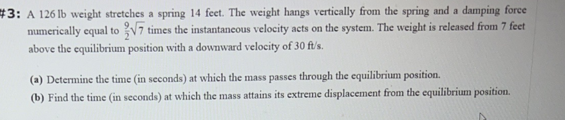 #3: A 126 lb weight stretches a spring 14 feet. The weight hangs vertically from the spring and a damping force
numerically equal to √7 times the instantaneous velocity acts on the system. The weight is released from 7 feet
above the equilibrium position with a downward velocity of 30 ft/s.
(a) Determine the time (in seconds) at which the mass passes through the equilibrium position.
(b) Find the time (in seconds) at which the mass attains its extreme displacement from the equilibrium position.