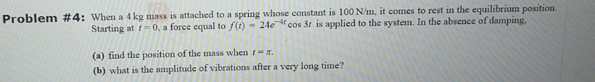 Problem #4: When a 4 kg mass is attached to a spring whose constant is 100 N/m, it comes to rest in the equilibrium position.
Starting at t=0, a force equal to f(t) = 24e 4 cos 3t is applied to the system. In the absence of damping.
(a) find the position of the mass when t= x.
(b) what is the amplitude of vibrations after a very long time?