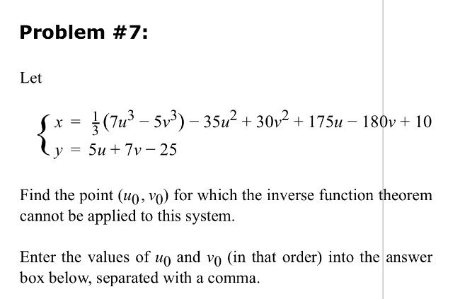 Problem #7:
Let
Sx = (7u³ - 5v³) - 35u² + 30v² + 175u − 180v + 10
y = 5u+7v 25
Find the point (uo, vo) for which the inverse function theorem
cannot be applied to this system.
Enter the values of up and vo (in that order) into the answer
box below, separated with a comma.
