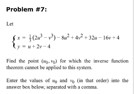 Problem #7:
Let
X = =(2u²³ − v³) − 8u² + 4√² +32u − 16v+4
y = u +2v-4
Find the point (uo, Vo) for which the inverse function
theorem cannot be applied to this system.
Enter the values of uo and vo (in that order) into the
answer box below, separated with a comma.