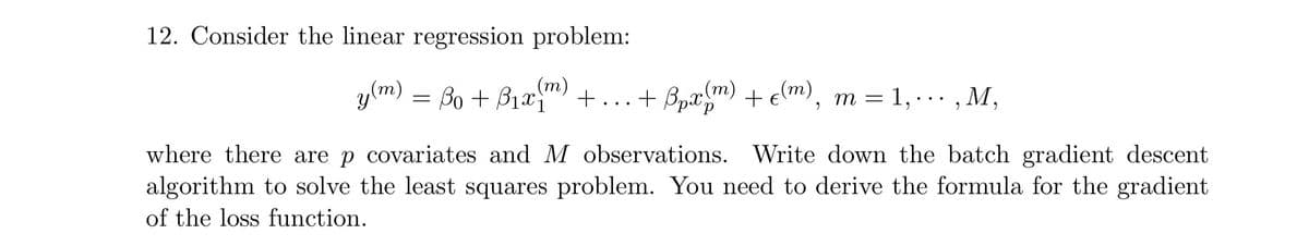 12. Consider the linear regression problem:
y
(m) = lo + Br2m) + ...
Bo + B1x
+ Bpx (m) + € (m), m = 1,∙∙∙‚M,
where there are p covariates and M observations. Write down the batch gradient descent
algorithm to solve the least squares problem. You need to derive the formula for the gradient
of the loss function.