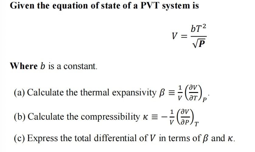 Given the equation of state of a PVT system is
bT²
√P
Where b is a constant.
V =
(a) Calculate the thermal expansivity B =)
- = (3/P) ₁
1
(c) Express the total differential of V in terms of ß and K.
(b) Calculate the compressibility K =