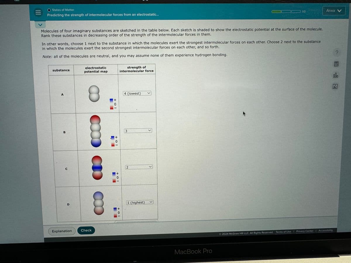 Predicting the strength of intermolecular forces from an electrostatic...
O States of Matter
Arwa V
1/3
Molecules of four imaginary substances are sketched in the table below. Each sketch is shaded to show the electrostatic potential at the surface of the molecule.
Rank these substances in decreasing order of the strength of the intermolecular forces in them.
In other words, choose 1 next to the substance in which the molecules exert the strongest intermolecular forces on each other. Choose 2 next to the substance
in which the molecules exert the second strongest intermolecular forces on each other, and so forth.
Note: all of the molecules are neutral, and you may assume none of them experience hydrogen bonding.
substance
electrostatic
potential map
strength of
intermolecular force
A
8
B
C
D
+ol
Explanation
Check
4 (lowest)
+01
3
+01
2
+01
1 (highest)
MacBook Pro
?
e
Ar
2024 McGraw Hill LLC. All Rights Reserved. Terms of Use | Privacy Center | Accessibility