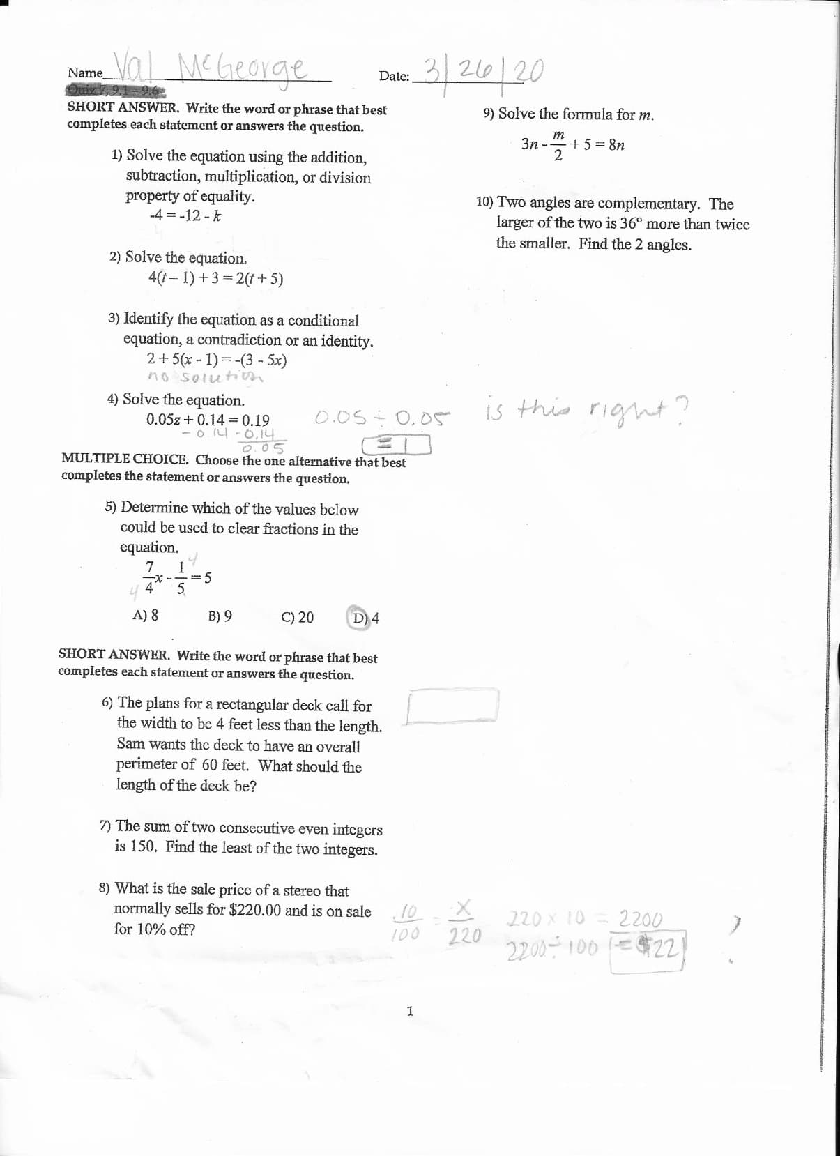 Val McGeorge
216 20
Name
Date:
0्ो
SHORT ANSWER. Write the word or phrase that best
9) Solve the formula for m.
completes each statement or answers the question.
3n --
т
+5= 8n
1) Solve the equation using the addition,
subtraction, multiplication, or division
property of equality.
-4 = -12 - k
10) Two angles are complementary. The
larger of the two is 36° more than twice
the smaller. Find the 2 angles.
2) Solve the equation.
4(1– 1) +3 = 2(t+ 5)
3) Identify the equation as a conditional
equation, a contradiction or an identity.
2+5(x - 1) =-(3 - 5x)
no soluti
is this right?
4) Solve the equation.
0.05 0,05
0.05z + 0.14 =0.19
- o 4 -0,14
0.05
MULTIPLE CHOICE. Choose the one alternative that best
completes the statement or answers the question.
5) Determine which of the values below
could be used to clear fractions in the
equation.
5
A) 8
B) 9
C) 20
D) 4
SHORT ANSWER. Write the word or phrase that best
completes each statement or answers the question.
6) The plans for a rectangular deck call for
the width to be 4 feet less than the length.
Sam wants the deck to have an overall
perimeter of 60 feet. What should the
length of the deck be?
7) The sum of two consecutive even integers
is 150. Find the least of the two integers.
8) What is the sale price of a stereo that
normally sells for $220.00 and is on sale
.10
220 x 10
2200
220
for 10% off?
100 =$22)
100
2200-100 E
