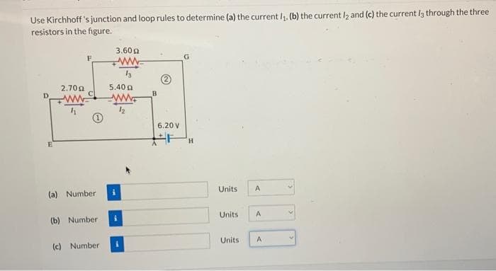 Use Kirchhoff's junction and loop rules to determine (a) the current 1₁. (b) the current l2 and (c) the current l3 through the three
resistors in the figure.
E
2.7022
(a) Number
3.600
ww
(c) Number
5.40 g
ww
12
(b) Number i
B
6.20 V
+F H
Units A
Units A
Units
A