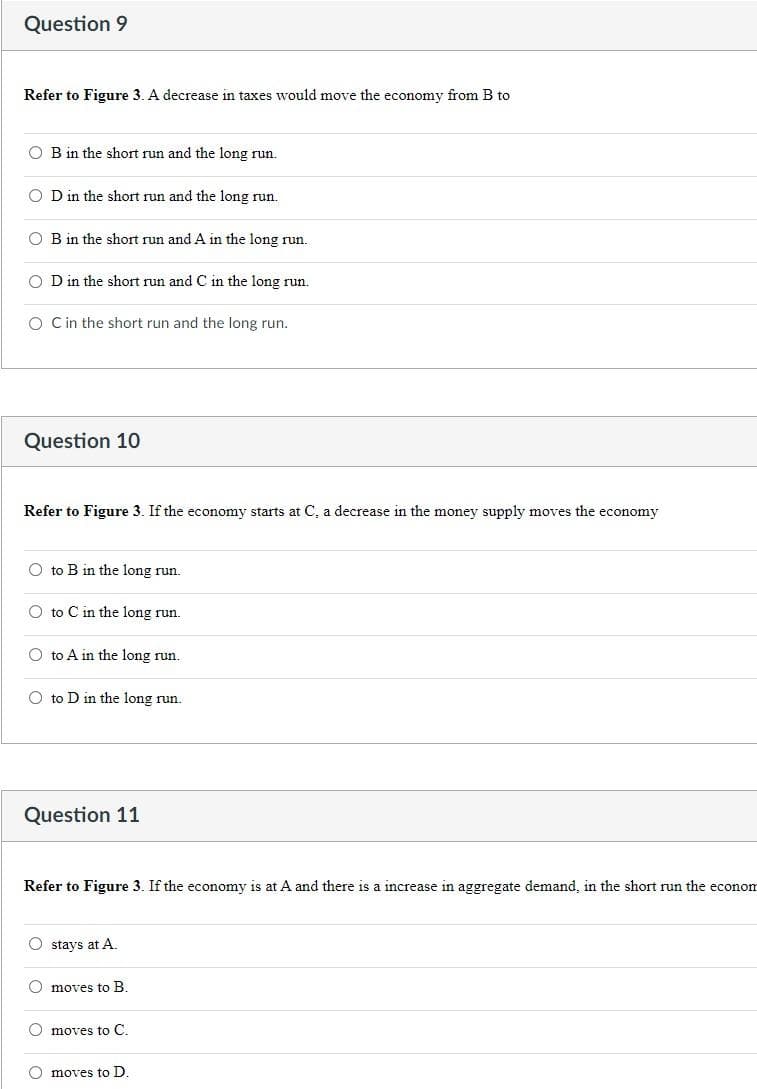 Question 9
Refer to Figure 3. A decrease in taxes would move the economy from B to
OB in the short run and the long run.
OD in the short run and the long run.
OB in the short run and A in the long run.
OD in the short run and C in the long run.
O C in the short run and the long run.
Question 10
Refer to Figure 3. If the economy starts at C, a decrease in the money supply moves the economy
O to B in the long run.
O to C in the long run.
Oto A in the long run.
O to D in the long run.
Question 11
Refer to Figure 3. If the economy is at A and there is a increase in aggregate demand, in the short run the econom
Ostays at A.
O moves to B.
O moves to C.
O moves to D.