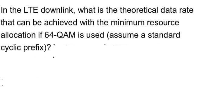 In the LTE downlink, what is the theoretical data rate
that can be achieved with the minimum resource
allocation if 64-QAM is used (assume a standard
cyclic prefix)?
