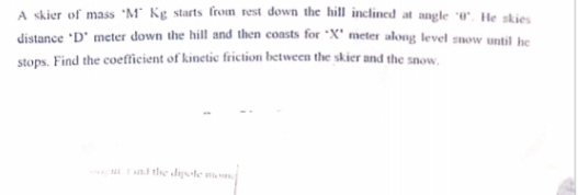 A skier of mass M* Kg starts from rest down the hill inclined at angle 0. He skies
distance "D' meter down the hill and then coasts for X' meter along level snow until be
stops. Find the coefficient of kinetic friction between the skier and the snow.
al tle disle
