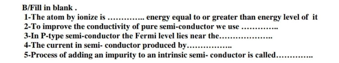 B/Fill in blank .
energy equal to or greater than energy level of it
1-The atom by ionize is
2-To improve the conductivity of pure semi-conductor we use
3-In P-type semi-conductor the Fermi level lies near the....
4-The current in semi- conductor produced by. .
5-Process of adding an impurity to an intrinsic semi- conductor is called.. .
..........
