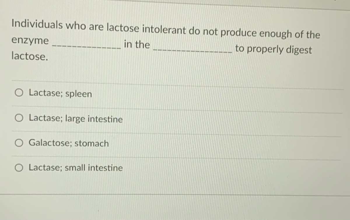 Individuals who are lactose intolerant do not produce enough of the
enzyme
in the
to properly digest
lactose.
O Lactase; spleen
O Lactase; large intestine
Galactose; stomach
Lactase; small intestine
