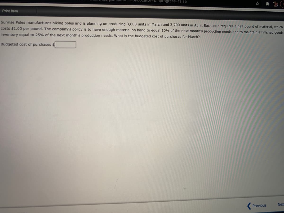 nprogress=false
Print Item
Sunrise Poles manufactures hiking poles and is planning on producing 3,800 units in March and 3,700 units in April. Each pole requires a half pound of material, which
costs $1.00 per pound. The company's policy is to have enough material on hand to equal 10% of the next month's production needs and to maintain a finished goods
inventory equal to 25% of the next month's production needs. What is the budgeted cost of purchases for March?
Budgeted cost of purchases $
Previous
Nex
