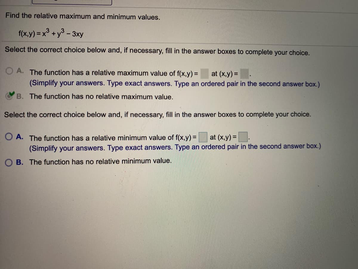 Find the relative maximum and minimum values.
f(x,y) =x° +y° - 3xy
Select the correct choice below and, if necessary, fill in the answer boxes to complete your choice.
O A. The function has a relative maximum value of f(x,y) =
at (x,y) =.
(Simplify your answers. Type exact answers. Type an ordered pair in the second answer box.)
B. The function has no relative maximum value.
Select the correct choice below and, if necessary, fill in the answer boxes to complete your choice.
O A. The function has a relative minimum value of f(x,y) =
at (x,y) =.
(Simplify your answers. Type exact answers. Type an ordered pair in the second answer box.)
B. The function has no relative minimum value.
