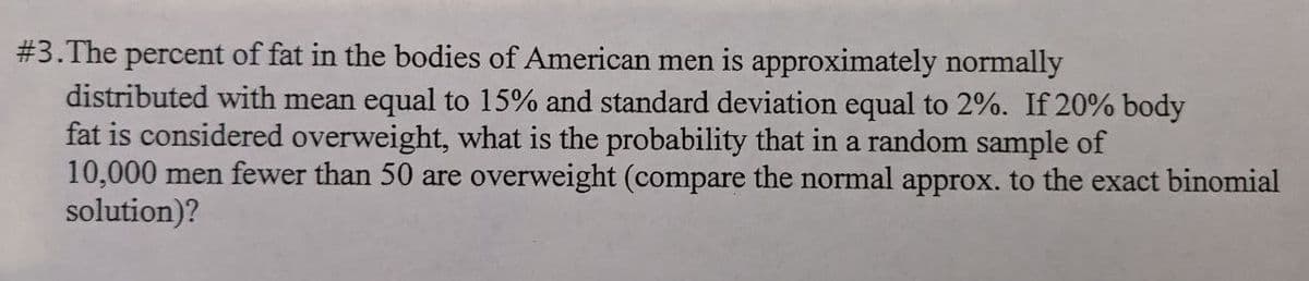 #3. The percent of fat in the bodies of American men is approximately normally
distributed with mean equal to 15% and standard deviation equal to 2%. If 20% body
fat is considered overweight, what is the probability that in a random sample of
10,000 men fewer than 50 are overweight (compare the normal approx. to the exact binomial
solution)?