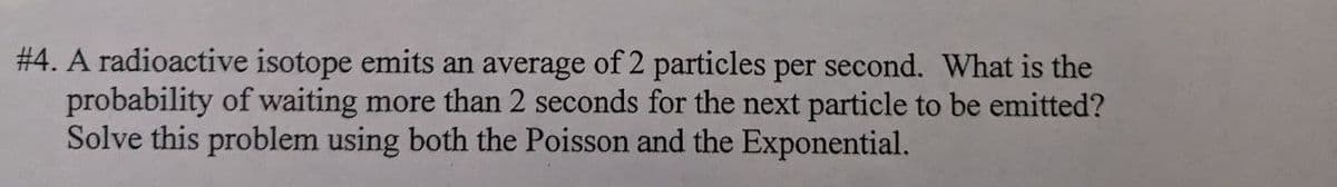#4. A radioactive isotope emits an average of 2 particles per second. What is the
probability of waiting more than 2 seconds for the next particle to be emitted?
Solve this problem using both the Poisson and the Exponential.