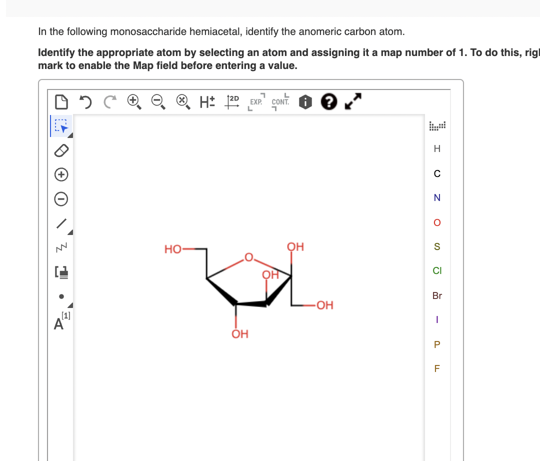In the following monosaccharide hemiacetal, identify the anomeric carbon atom.
Identify the appropriate atom by selecting an atom and assigning it a map number of 1. To do this, rigl
mark to enable the Map field before entering a value.
H: 122 EXP" CONT. 0 0
H
но
OH
S
Br
OH
[1]
ÓH
P.
-
