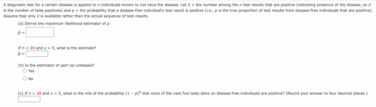A diagnostic test for a certain disease is applied to n individuals known to not have the disease. Let X = the number among the n test results that are positive (indicating presence of the disease, so X
is the number of false positives) and p = the probability that a disease-free individual's test result is positive (i.e., p is the true proportion of test results from disease-free individuals that are positive).
Assume that only X is available rather than the actual sequence of test results.
(a) Derive the maximum likelihood estimator of p.
p =
If n = 20 and x = 5, what is the estimate?
p=
(b) Is the estimator of part (a) unbiased?
Yes
No
(c) If n = 20 and x = 5, what is the mle of the probability (1 − p)5 that none of the next five tests done on disease-free individuals are positive? (Round your answer to four decimal places.)