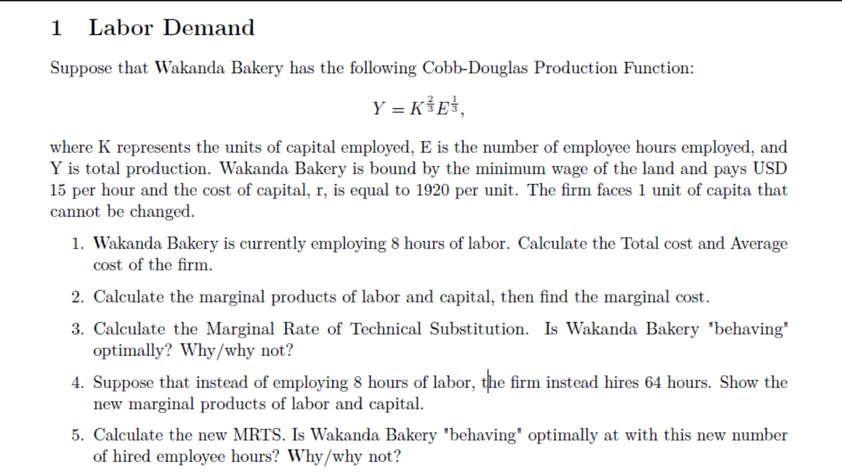 1 Labor Demand
Suppose that Wakanda Bakery has the following Cobb-Douglas Production Function:
Y = K³E\,
where K represents the units of capital employed, E is the number of employee hours employed, and
Y is total production. Wakanda Bakery is bound by the minimum wage of the land and pays USD
15 per hour and the cost of capital, r, is equal to 1920 per unit. The firm faces 1 unit of capita that
cannot be changed.
1. Wakanda Bakery is currently employing 8 hours of labor. Calculate the Total cost and Average
cost of the firm.
2. Calculate the marginal products of labor and capital, then find the marginal cost.
3. Calculate the Marginal Rate Technical Substitution. Is Wakanda Bakery "behaving"
optimally? Why/why not?
4. Suppose that instead of employing 8 hours of labor, the firm instead hires 64 hours. Show the
new marginal products of labor and capital.
5. Calculate the new MRTS. Is Wakanda Bakery "behaving" optimally at with this new number
of hired employee hours? Why/why not?