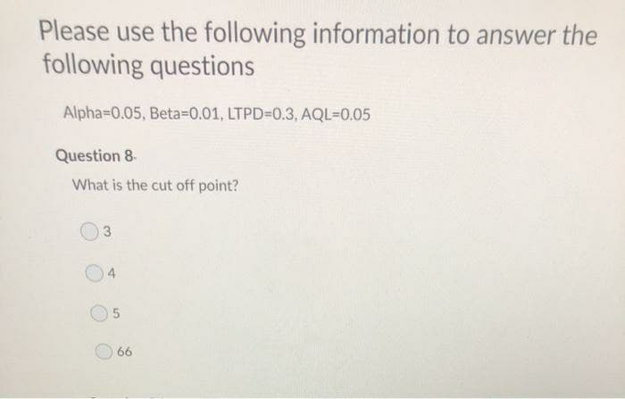 Please use the following information to answer the
following questions
Alpha=0.05, Beta=D0.01, LTPD=0.3 , AQL=0.05
Question 8.
What is the cut off point?
66
